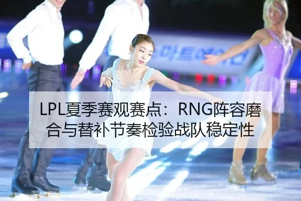 LPL夏季赛观赛点：RNG阵容磨合与替补节奏检验战队稳定性